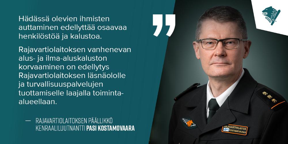 Kenraaliluutnantti Pasi Kostamovaara ja teksti: Hädässä olevien ihmisten auttaminen edellyttää osaavaa henkilöstöä ja kalustoa.  Rajavartiolaitoksen vanhenevan alus- ja ilma-aluskaluston korvaaminen on edellytys Rajavartiolaitoksen läsnäololle ja turvallisuuspalvelujen tuottamiselle laajalla toiminta-alueellaan.