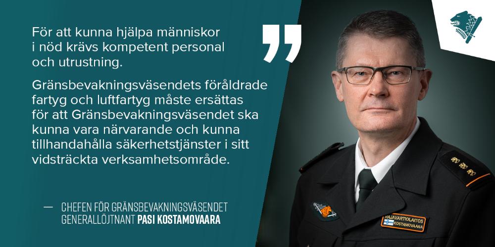 Generallöjtnant Pasi Kostamovaara och text: För att kunna hjälpa människor i nöd krävs kompetent personal och utrustning, Gränsbevakningsväsendets föråldrade fartyg och luftfartyg måste ersättas för att Gränsbevakningsväsendet ska kunna vara närvarande och kunna tillhandahålla säkerhetstjänster i sitt vidsträckta verksamhetsområde.